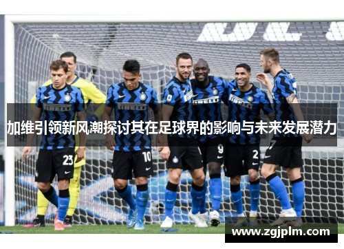 加维引领新风潮探讨其在足球界的影响与未来发展潜力