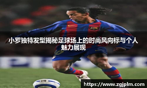 小罗独特发型揭秘足球场上的时尚风向标与个人魅力展现